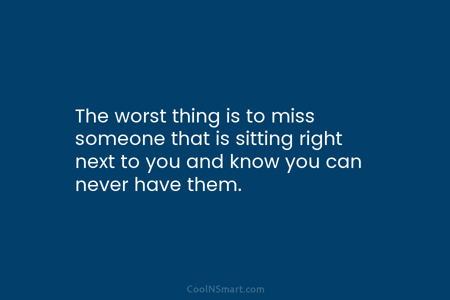 The worst thing is to miss someone that is sitting right next to you and know you can never have...