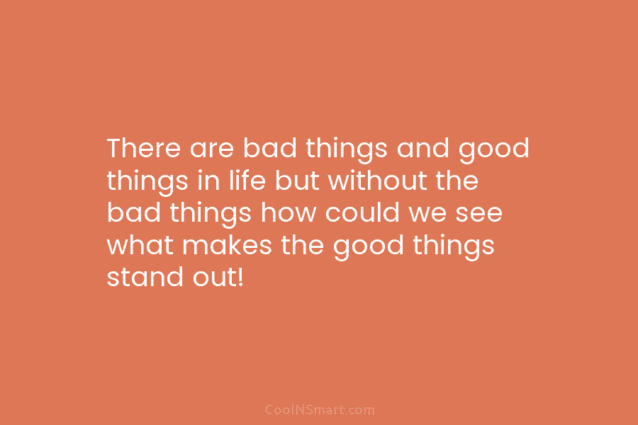 There are bad things and good things in life but without the bad things how could we see what makes...