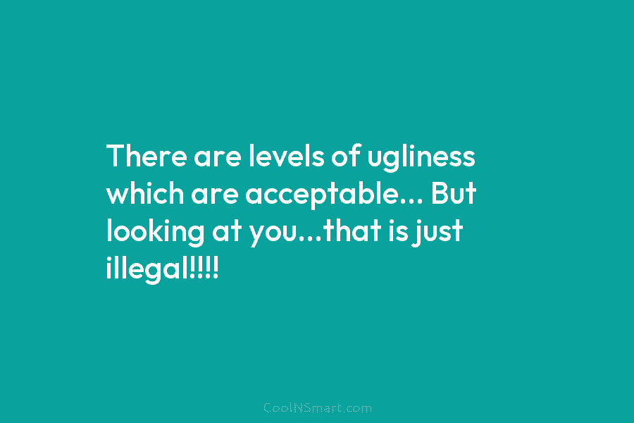 There are levels of ugliness which are acceptable… But looking at you…that is just illegal!!!!