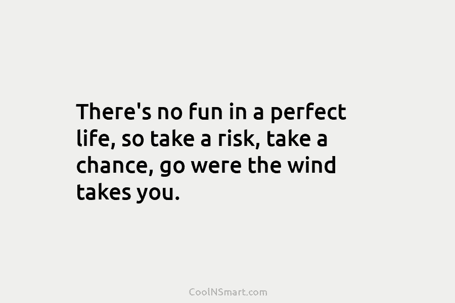 There’s no fun in a perfect life, so take a risk, take a chance, go were the wind takes you.