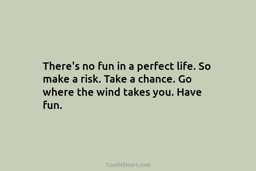 There’s no fun in a perfect life. So make a risk. Take a chance. Go where the wind takes you....
