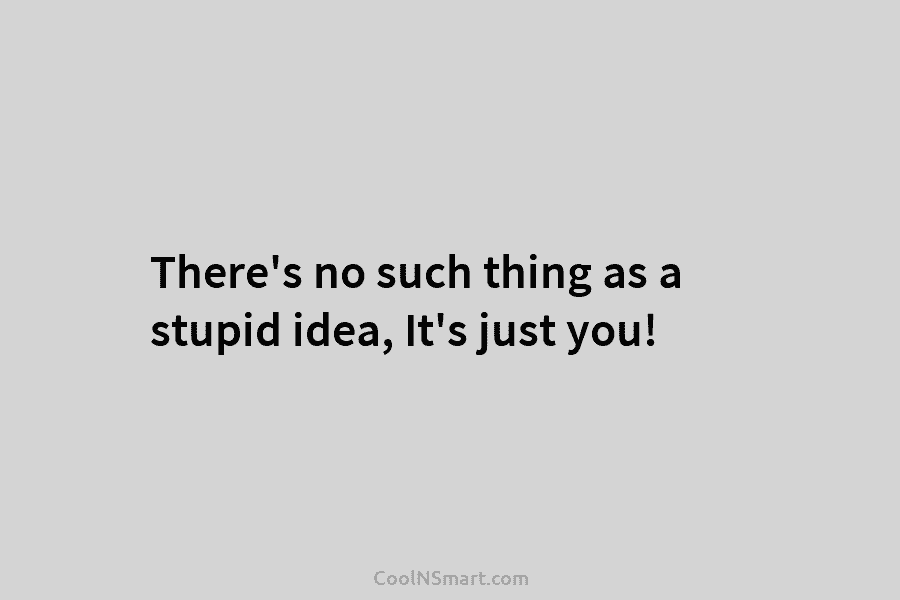 There’s no such thing as a stupid idea, It’s just you!