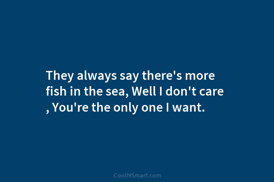 They always say there’s more fish in the sea, Well I don’t care , You’re...