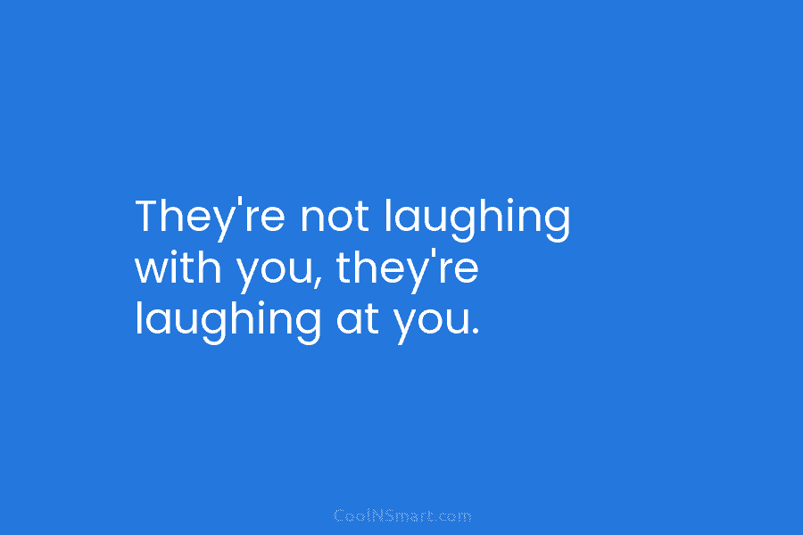 They’re not laughing with you, they’re laughing at you.