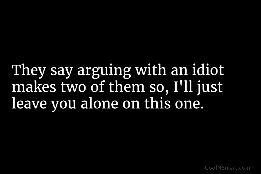 They say arguing with an idiot makes two of them so, I’ll just leave you alone on this one.