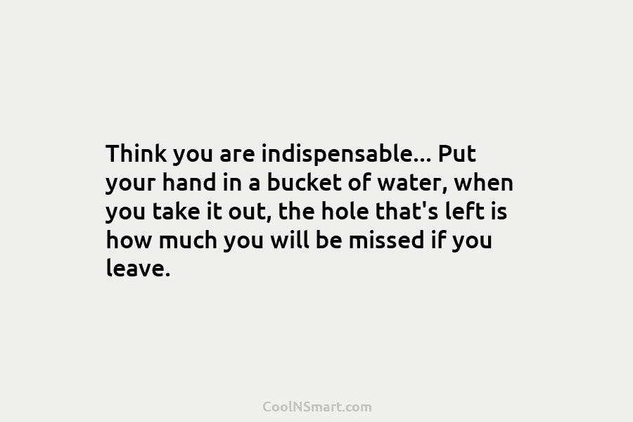 Think you are indispensable… Put your hand in a bucket of water, when you take it out, the hole that’s...