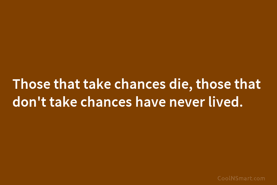 Those that take chances die, those that don’t take chances have never lived.