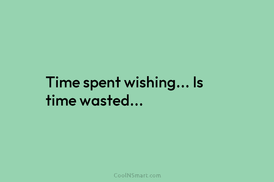 Time spent wishing… Is time wasted…