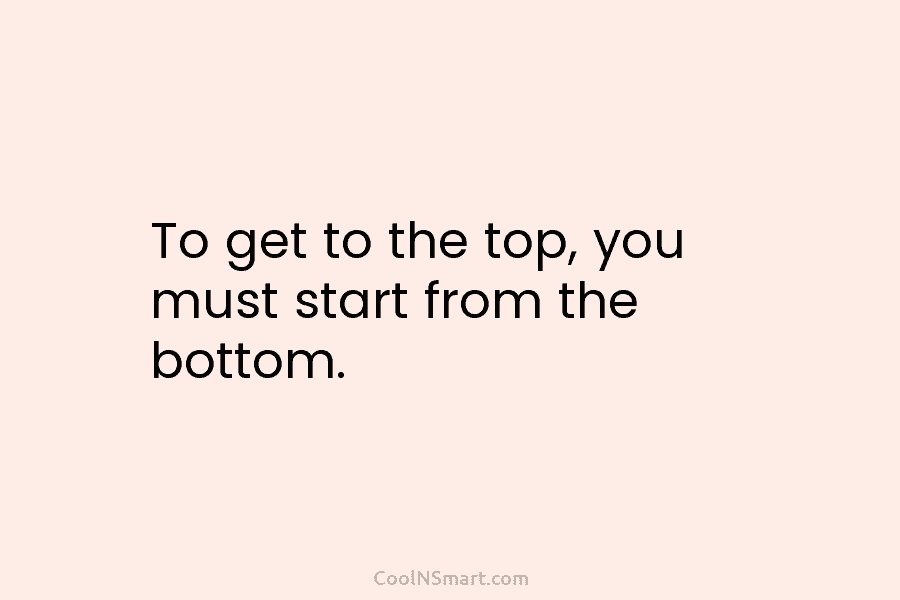 To get to the top, you must start from the bottom.