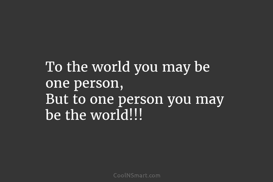 To the world you may be one person, But to one person you may be...