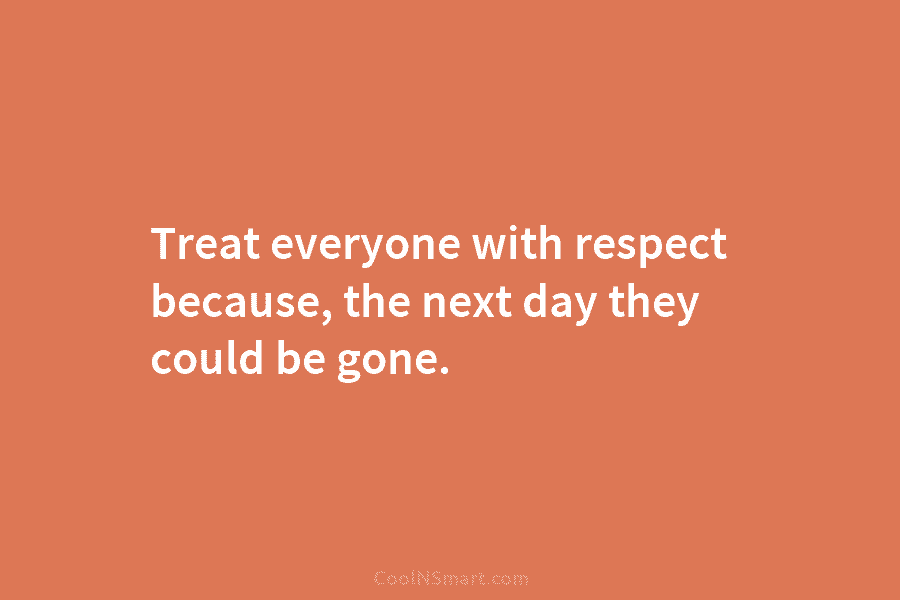 Treat everyone with respect because, the next day they could be gone.