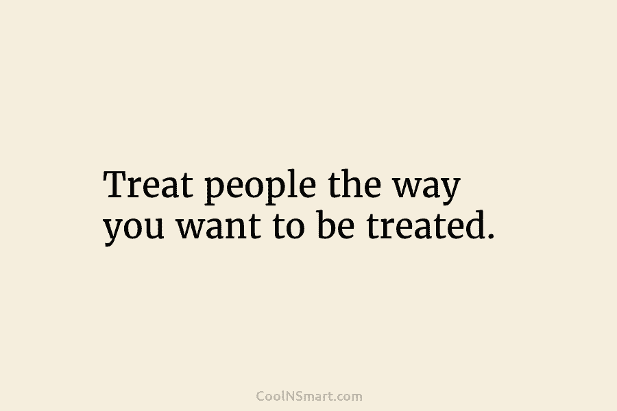 Treat people the way you want to be treated.