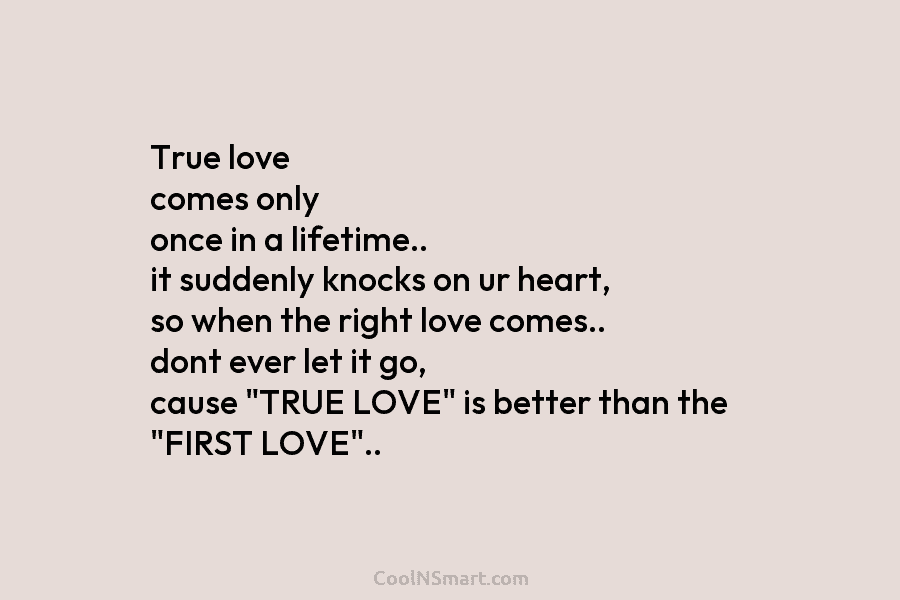 True love comes only once in a lifetime.. it suddenly knocks on ur heart, so...