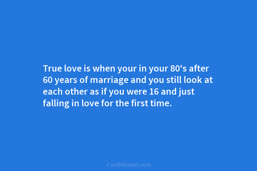 True love is when your in your 80’s after 60 years of marriage and you still look at each other...