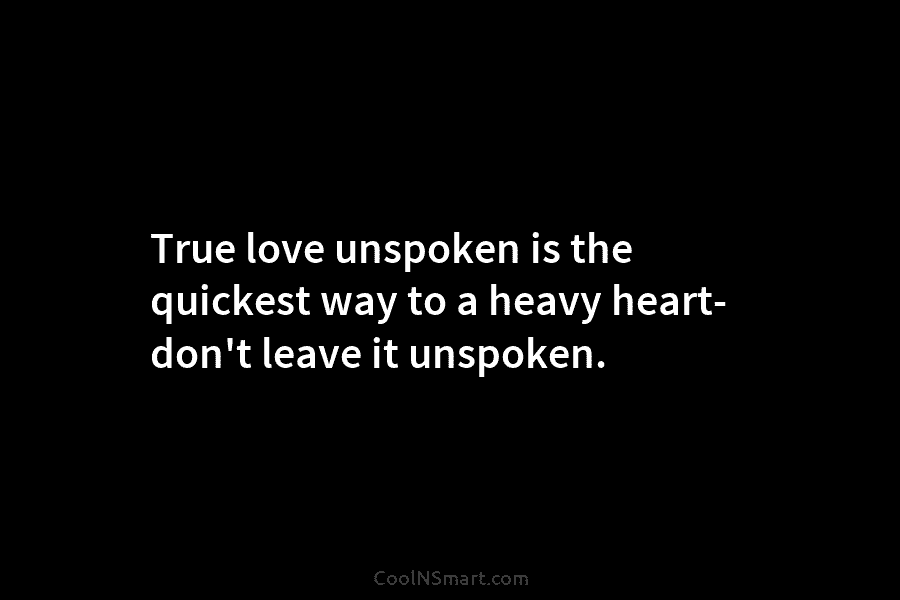 True love unspoken is the quickest way to a heavy heart- don’t leave it unspoken.