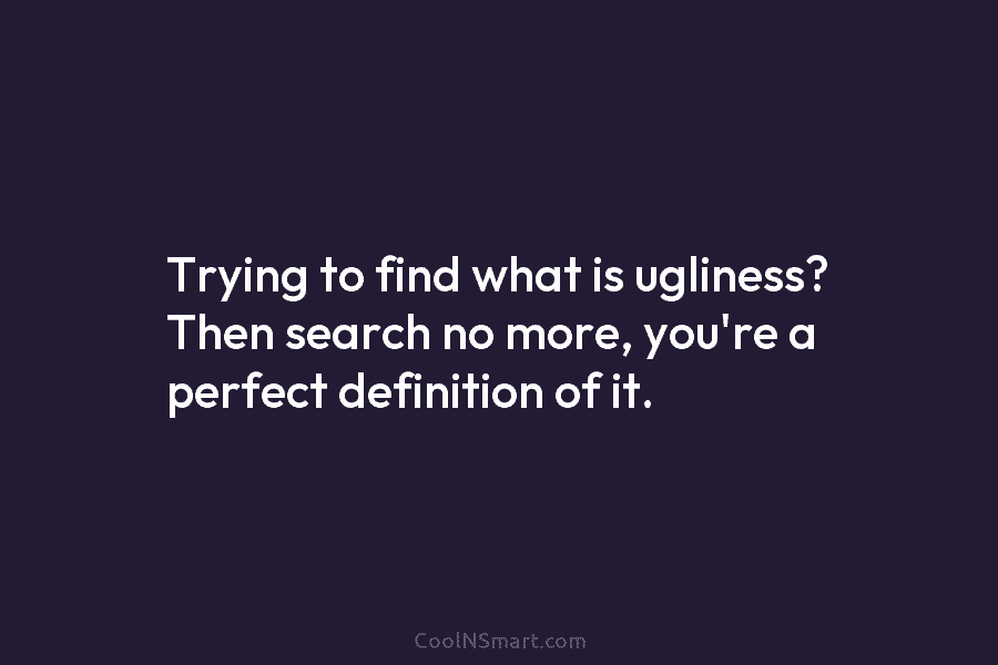 Trying to find what is ugliness? Then search no more, you’re a perfect definition of it.