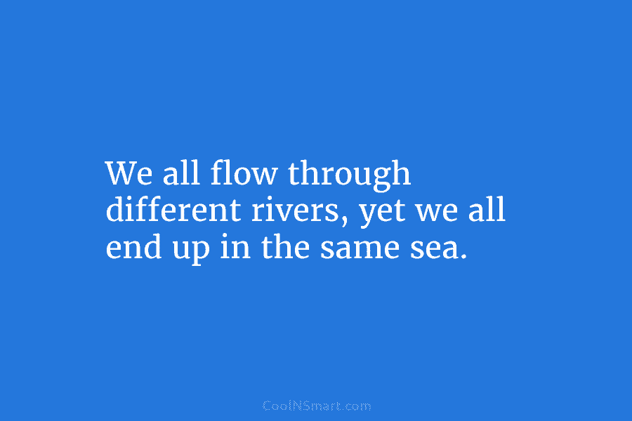 We all flow through different rivers, yet we all end up in the same sea.