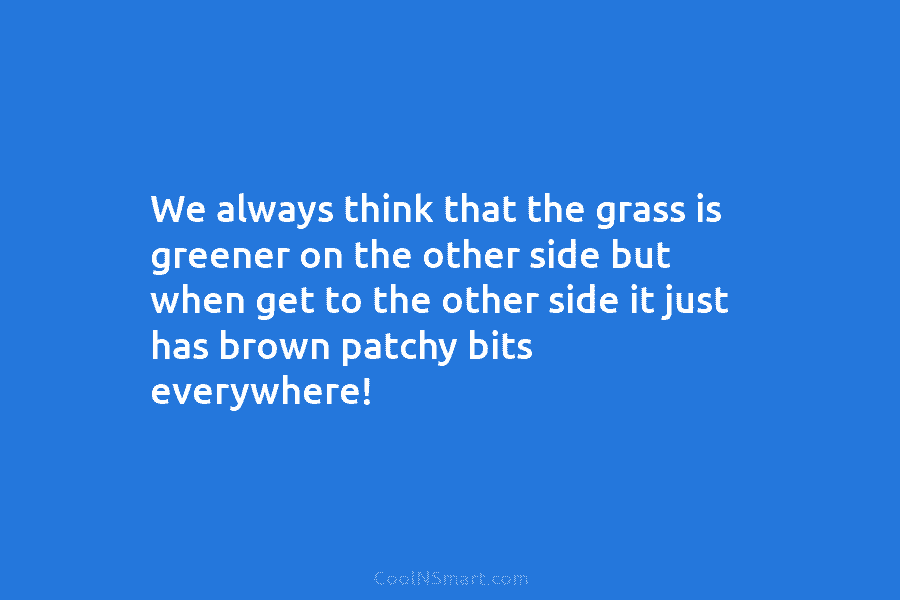 We always think that the grass is greener on the other side but when get to the other side it...