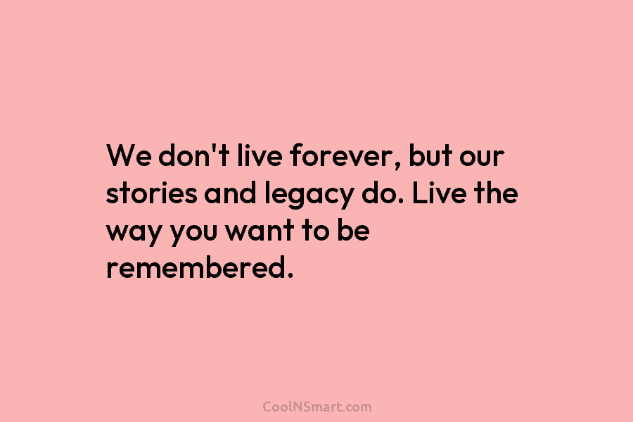 We don’t live forever, but our stories and legacy do. Live the way you want to be remembered.