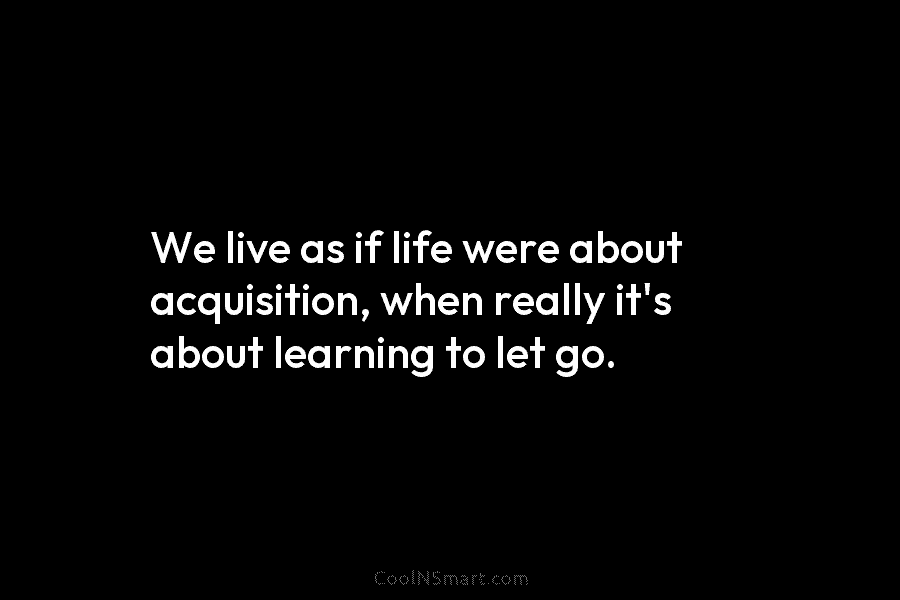 We live as if life were about acquisition, when really it’s about learning to let...