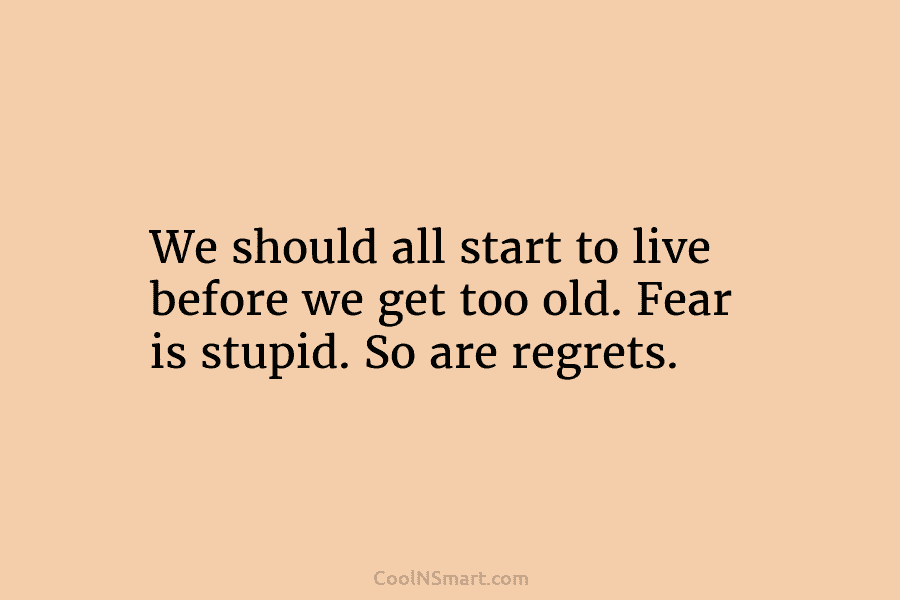 We should all start to live before we get too old. Fear is stupid. So...