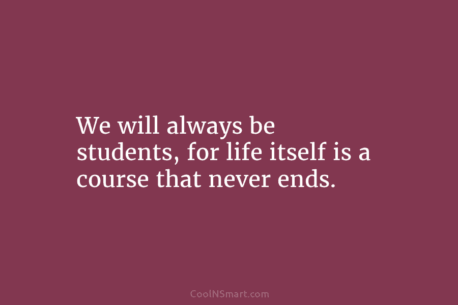 We will always be students, for life itself is a course that never ends.