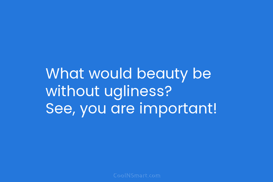 What would beauty be without ugliness? See, you are important!