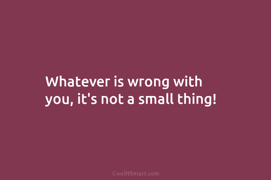 Whatever is wrong with you, it’s not a small thing!