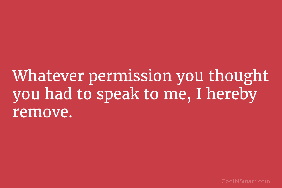 Whatever permission you thought you had to speak to me, I hereby remove.