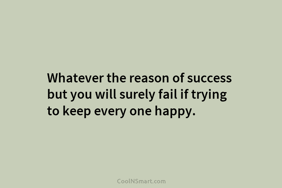 Whatever the reason of success but you will surely fail if trying to keep every one happy.