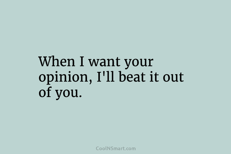 When I want your opinion, I’ll beat it out of you.