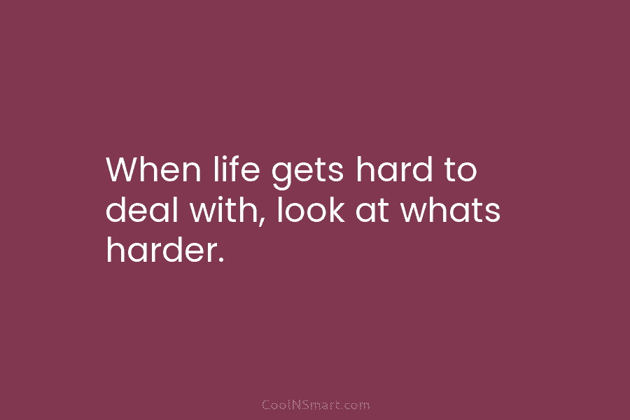 When life gets hard to deal with, look at whats harder.
