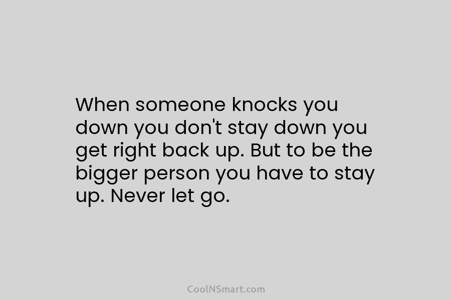 When someone knocks you down you don’t stay down you get right back up. But to be the bigger person...