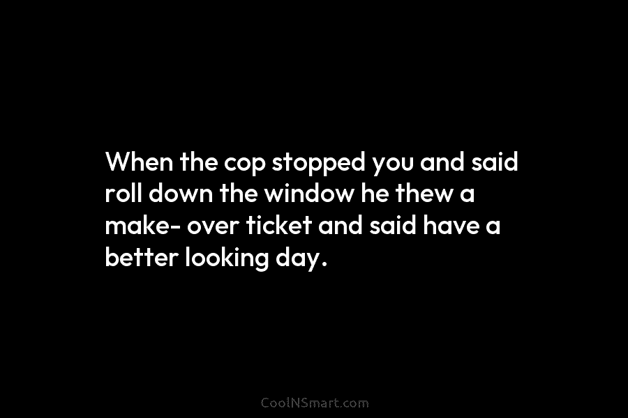 When the cop stopped you and said roll down the window he thew a make- over ticket and said have...