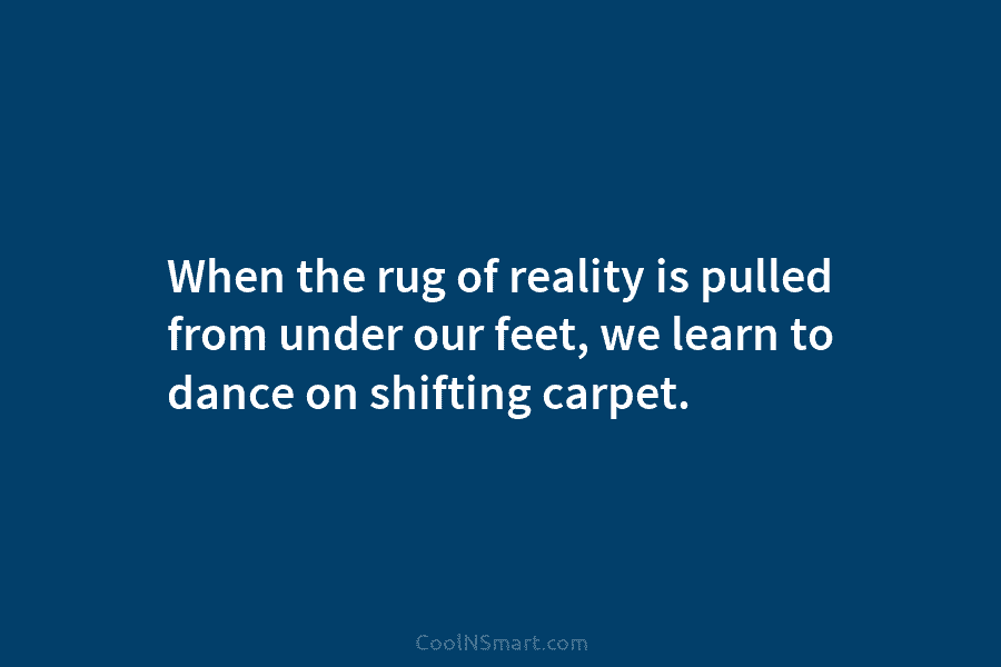 When the rug of reality is pulled from under our feet, we learn to dance on shifting carpet.