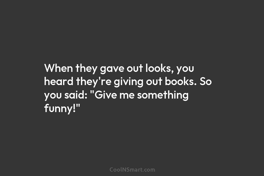 When they gave out looks, you heard they’re giving out books. So you said: “Give me something funny!”