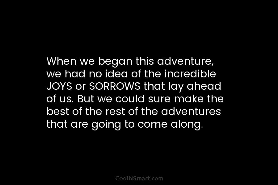 When we began this adventure, we had no idea of the incredible JOYS or SORROWS...