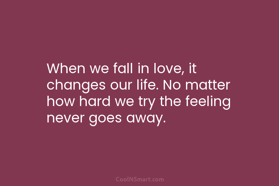 When we fall in love, it changes our life. No matter how hard we try the feeling never goes away.