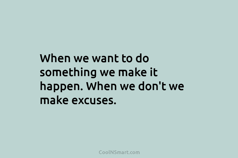 When we want to do something we make it happen. When we don’t we make excuses.