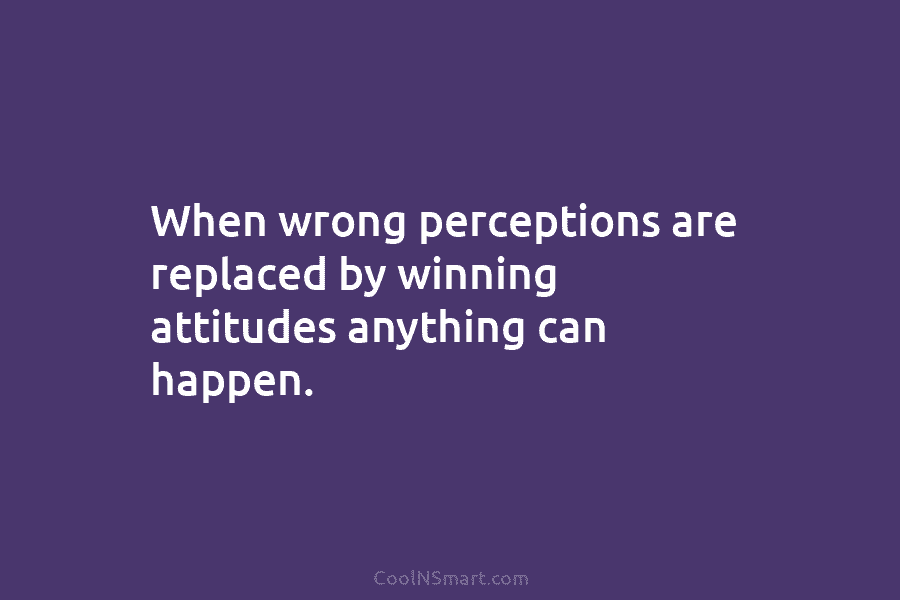 When wrong perceptions are replaced by winning attitudes anything can happen.