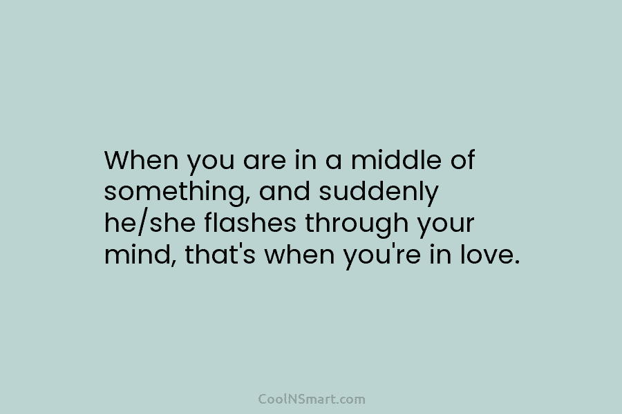 When you are in a middle of something, and suddenly he/she flashes through your mind,...