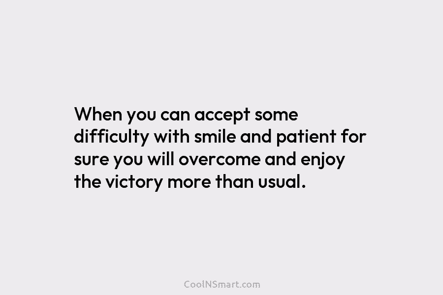 When you can accept some difficulty with smile and patient for sure you will overcome and enjoy the victory more...