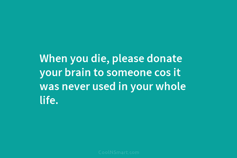 When you die, please donate your brain to someone cos it was never used in your whole life.
