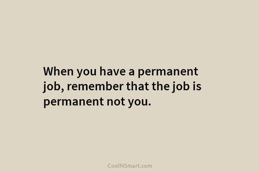 When you have a permanent job, remember that the job is permanent not you.