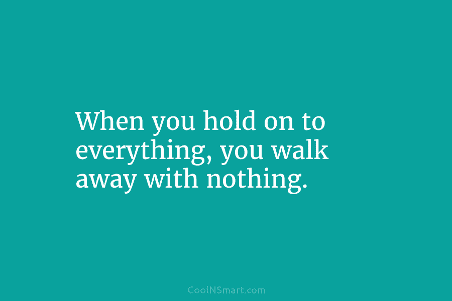 When you hold on to everything, you walk away with nothing.