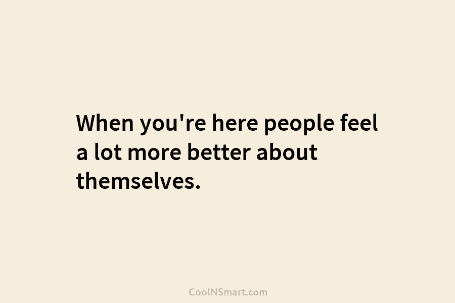 When you’re here people feel a lot more better about themselves.