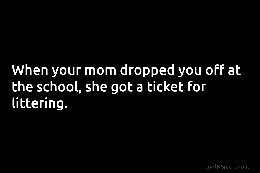 When your mom dropped you off at the school, she got a ticket for littering.