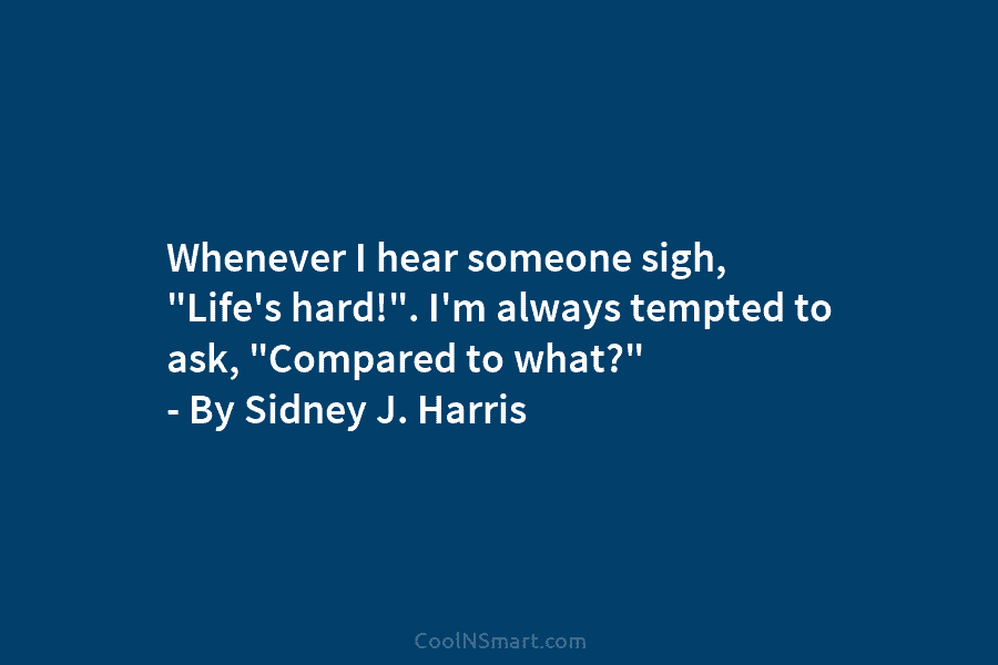 Whenever I hear someone sigh, “Life’s hard!”. I’m always tempted to ask, “Compared to what?” – By Sidney J. Harris