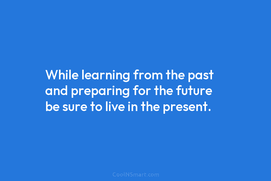 While learning from the past and preparing for the future be sure to live in...