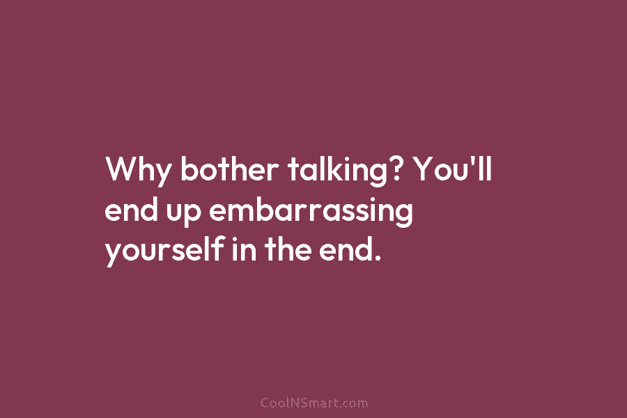 Why bother talking? You’ll end up embarrassing yourself in the end.